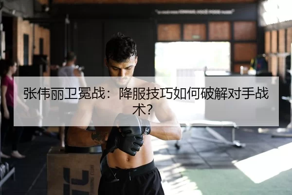 张伟丽卫冕战：降服技巧如何破解对手战术？