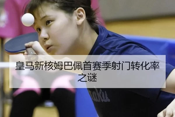 皇马新核姆巴佩首赛季射门转化率之谜