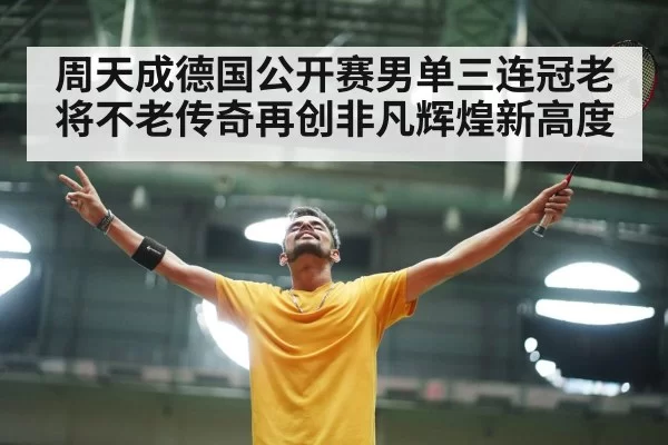 周天成德国公开赛男单三连冠老将不老传奇再创非凡辉煌新高度