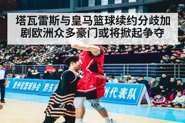 塔瓦雷斯与皇马篮球续约分歧加剧欧洲众多豪门或将掀起争夺
