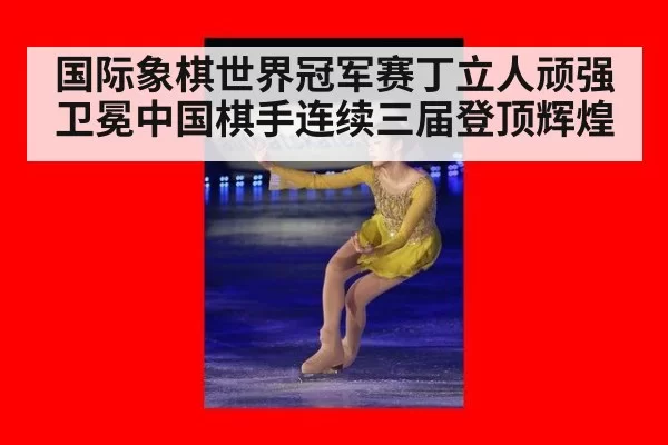 国际象棋世界冠军赛丁立人顽强卫冕中国棋手连续三届登顶辉煌