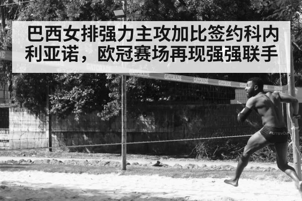 巴西女排强力主攻加比签约科内利亚诺,欧冠赛场再现强强联手