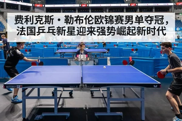 费利克斯·勒布伦欧锦赛男单夺冠，法国乒乓新星迎来强势崛起新时代