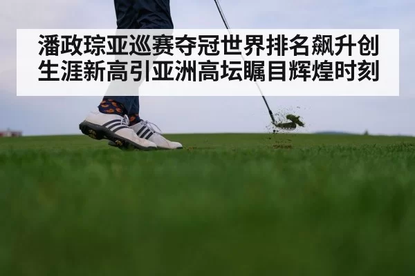 潘政琮亚巡赛夺冠世界排名飙升创生涯新高引亚洲高坛瞩目辉煌时刻